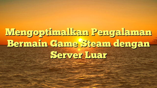 Mengoptimalkan Pengalaman Bermain Game Steam dengan Server Luar