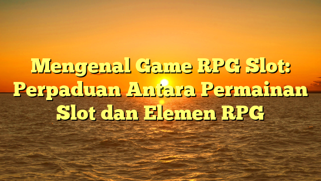 Mengenal Game RPG Slot: Perpaduan Antara Permainan Slot dan Elemen RPG