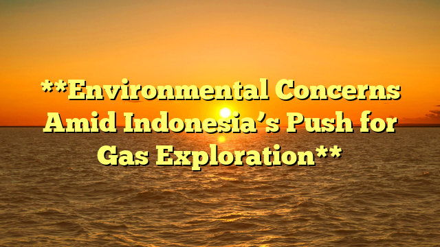 **Environmental Concerns Amid Indonesia’s Push for Gas Exploration**