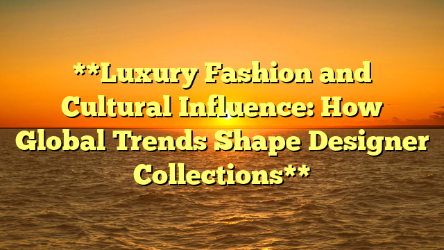 **Luxury Fashion and Cultural Influence: How Global Trends Shape Designer Collections**