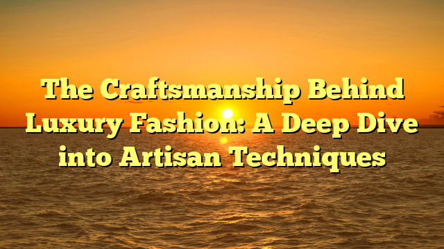 The Craftsmanship Behind Luxury Fashion: A Deep Dive into Artisan Techniques